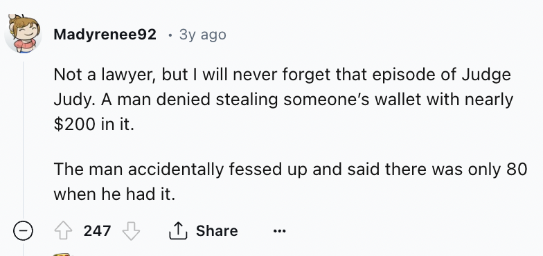 number - Madyrenee92 3y ago Not a lawyer, but I will never forget that episode of Judge. Judy. A man denied stealing someone's wallet with nearly $200 in it. The man accidentally fessed up and said there was only 80 when he had it. 247